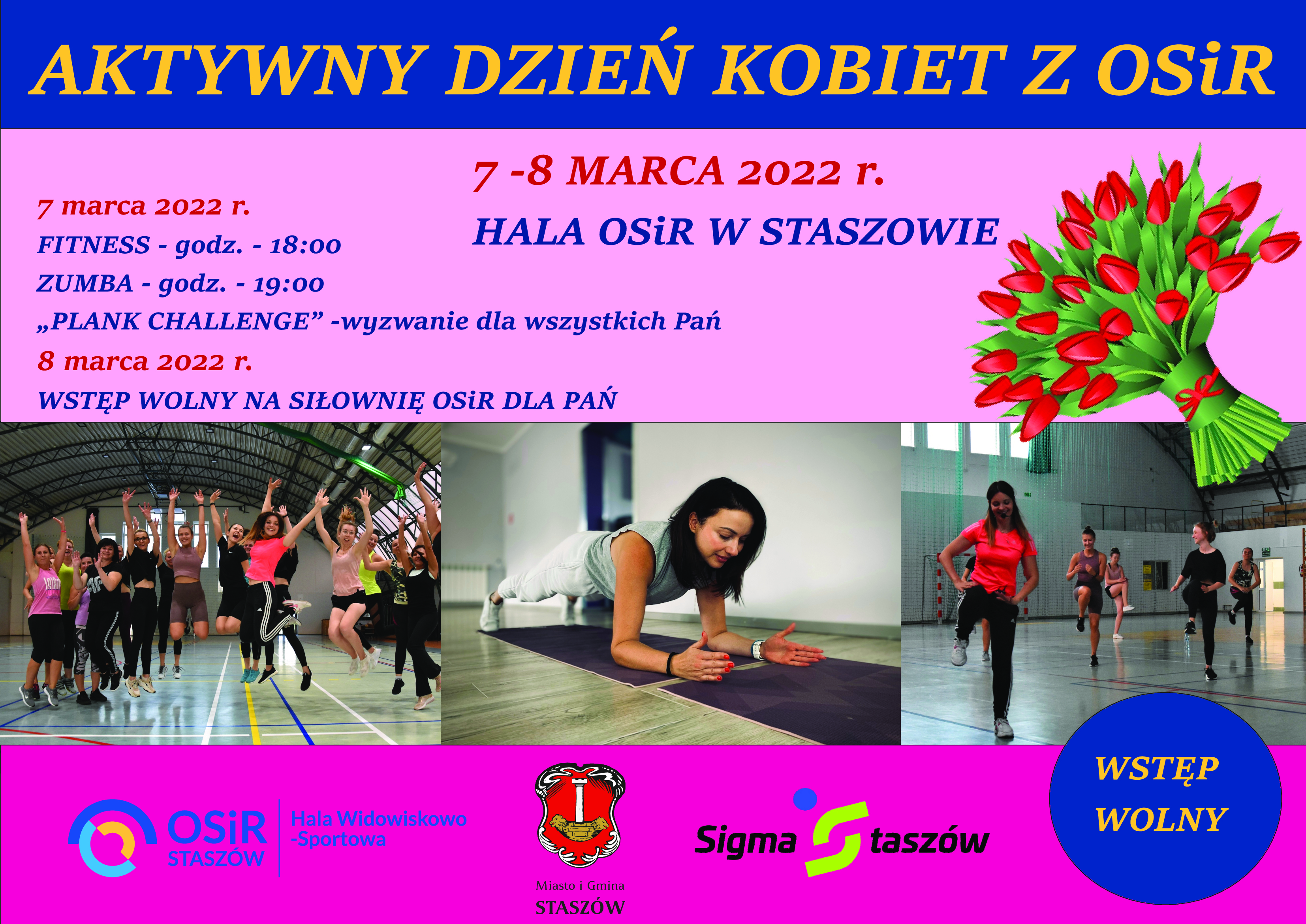 Plakat informacyjny: 7-8 marca 2022 r., Hala OSiR w Staszowie  7 marca 2022 r.: Fitness – godz. 18:00 Zumba – godz. 19:00 „Plank challenge” - wyzwanie dla wszystkich Pań  8 marca 2022 r.: Wstęp wolny na siłownię OSiR dla Pań  Już dzisiaj zapraszamy wszystkie aktywne kobiety do udziału w Aktywnym Dniu Kobiet z OSiR zorganizowanym przez Ośrodek Sportu i Rekreacji w Staszowie wspólnie z Urzędem Miasta i Gminy w Staszowie oraz Stowarzyszeniem Sigma Staszów. Zachęcamy do aktywnego spędzenia tego wyjątkowego czasu. Dbajmy o siebie i swoje samopoczucie. Umilmy sobie czas treningiem.  Udział w wydarzeniu jest bezpłatny.