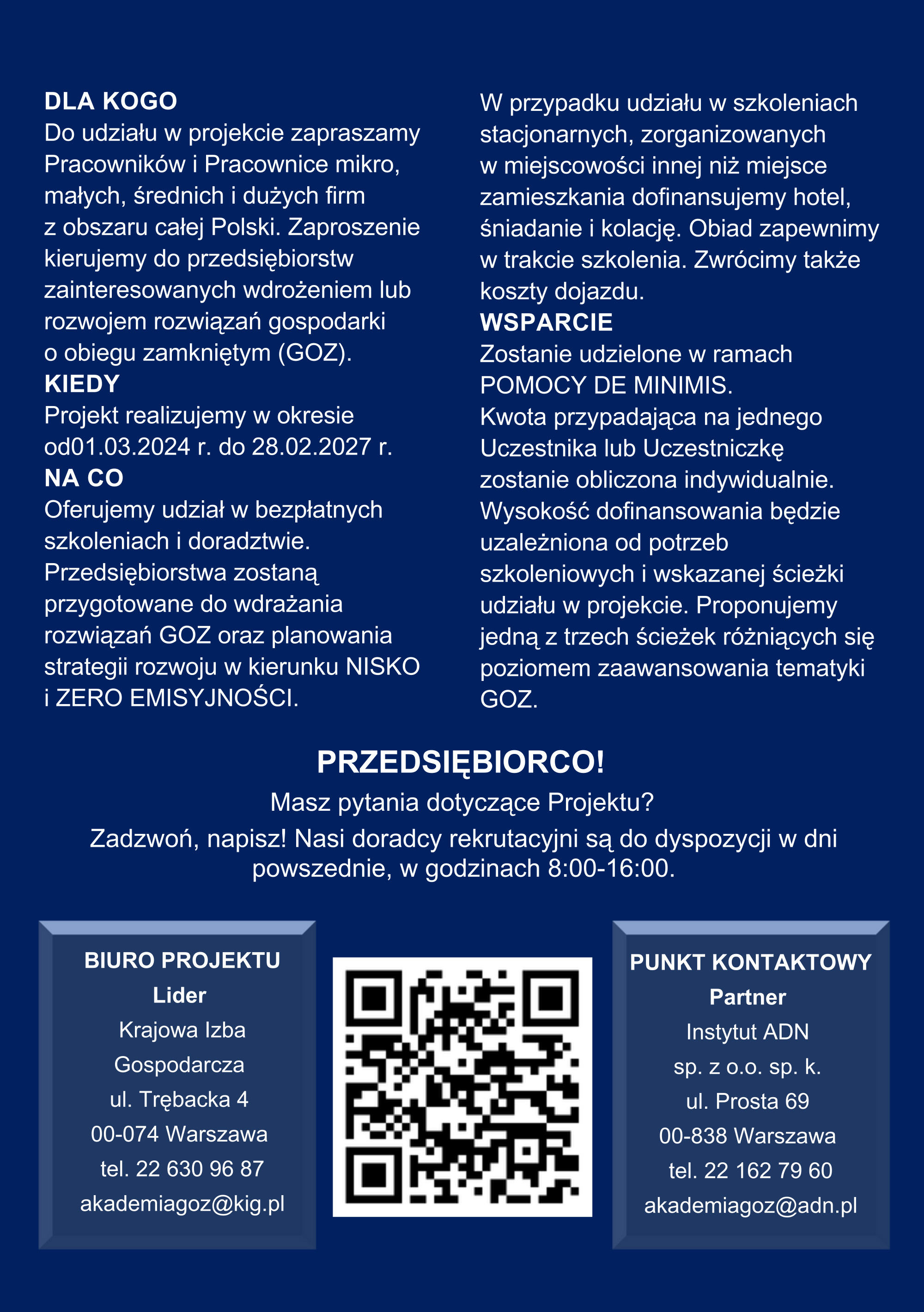  DLA KOGO Do udziału w&nbsp;projekcie zapraszamy Pracownik&oacute;w i&nbsp;Pracownice mikro, małych, średnich i&nbsp;dużych firm z&nbsp;obszaru całej Polski. Zaproszenie kierujemy do przedsiębiorstw zainteresowanych wdrożeniem lub&nbsp;rozwojem rozwiązań gospodarki o&nbsp;obiegu zamkniętym (GOZ). KIEDY Projekt realizujemy w&nbsp;okresie od01.03.2024 r. do 28.02.2027 r. NA CO Oferujemy udział w&nbsp;bezpłatnych szkoleniach i&nbsp;doradztwie. Przedsiębiorstwa zostaną przygotowane do wdrażania rozwiązań GOZ oraz&nbsp;planowania strategii rozwoju w&nbsp;kierunku NISKO i&nbsp;ZERO EMISYJNOŚCI. W przypadku udziału w&nbsp;szkoleniach stacjonarnych, zorganizowanych w&nbsp;miejscowości innej niż miejsce zamieszkania dofinansujemy hotel, śniadanie i&nbsp;kolację. Obiad zapewnimy w&nbsp;trakcie szkolenia. Zwr&oacute;cimy także koszty dojazdu. WSPARCIE Zostanie udzielone w&nbsp;ramach POMOCY DE MINIMIS. Kwota przypadająca na&nbsp;jednego Uczestnika lub&nbsp;Uczestniczkę zostanie obliczona indywidualnie. Wysokość dofinansowania będzie uzależniona od potrzeb szkoleniowych i&nbsp;wskazanej ścieżki udziału w&nbsp;projekcie. Proponujemy jedną z&nbsp;trzech ścieżek r&oacute;żniących się poziomem zaawansowania tematyki GOZ.