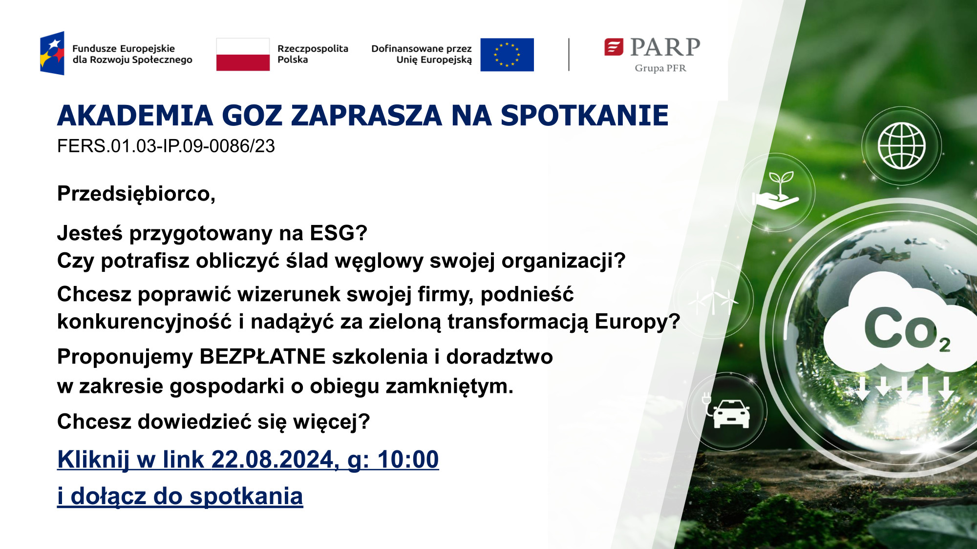 Przedsiębiorco, Jesteś przygotowany na&nbsp;ESG? Czy potrafisz obliczyć ślad węglowy swojej organizacji? Chcesz poprawić wizerunek swojej firmy, podnieść konkurencyjność i&nbsp;nadążyć za zieloną transformacją Europy? Proponujemy BEZPŁATNE szkolenia i&nbsp;doradztwo w&nbsp;zakresie gospodarki o&nbsp;obiegu zamkniętym. Chcesz dowiedzieć się więcej? Kliknij w&nbsp;link 22.08.2024, g: 10:00 i&nbsp;dołącz do spotkania