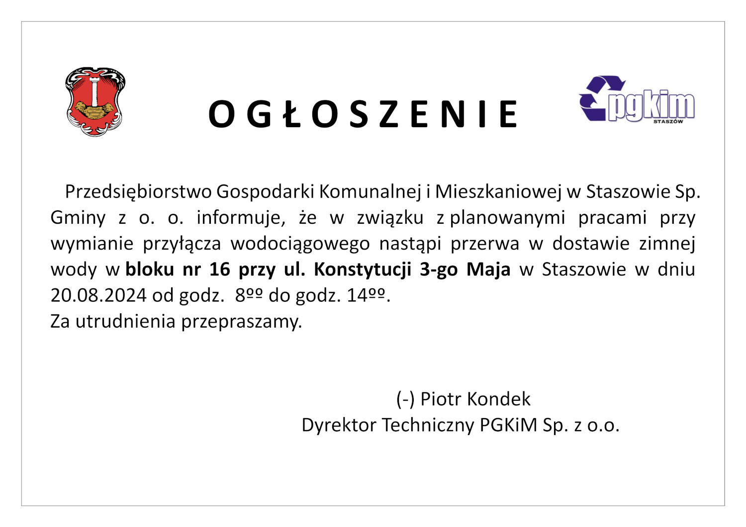 Przedsiębiorstwo Gospodarki Komunalnej i Mieszkaniowej w Staszowie  informuje, że w związku z planowanymi pracami przy wymianie przyłącza wodociągowego nastąpi przerwa w dostawie zimnej wody w bloku nr 16 przy ul. Konstytucji 3-go Maja w Staszowie w dniu 20.08.2024 od godz. 8ºº do godz. 14ºº. Za utrudnienia przepraszamy. (-) Piotr Kondek Dyrektor Techniczny PGKiM Sp. z o.o.