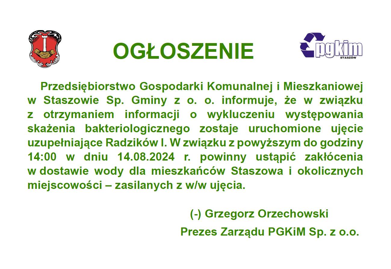 Przedsiębiorstwo Gospodarki Komunalnej i&nbsp;Mieszkaniowej w&nbsp;Staszowie informuje, że&nbsp;w związku z&nbsp;otrzymaniem informacji o&nbsp;wykluczeniu występowania skażenia bakteriologicznego zostaje uruchomione ujęcie uzupełniające Radzik&oacute;w I.  W związku z&nbsp;powyższym do godziny 14:00 w&nbsp;dniu 14.08.2024 r. powinny ustąpić zakł&oacute;cenia w&nbsp;dostawie wody dla mieszkańc&oacute;w Staszowa i&nbsp;okolicznych miejscowości - zasilanych z&nbsp;w/w ujęcia. (-) Grzegorz Orzechowski Prezes Zarządu PGKIM Sp. z&nbsp;o.o.