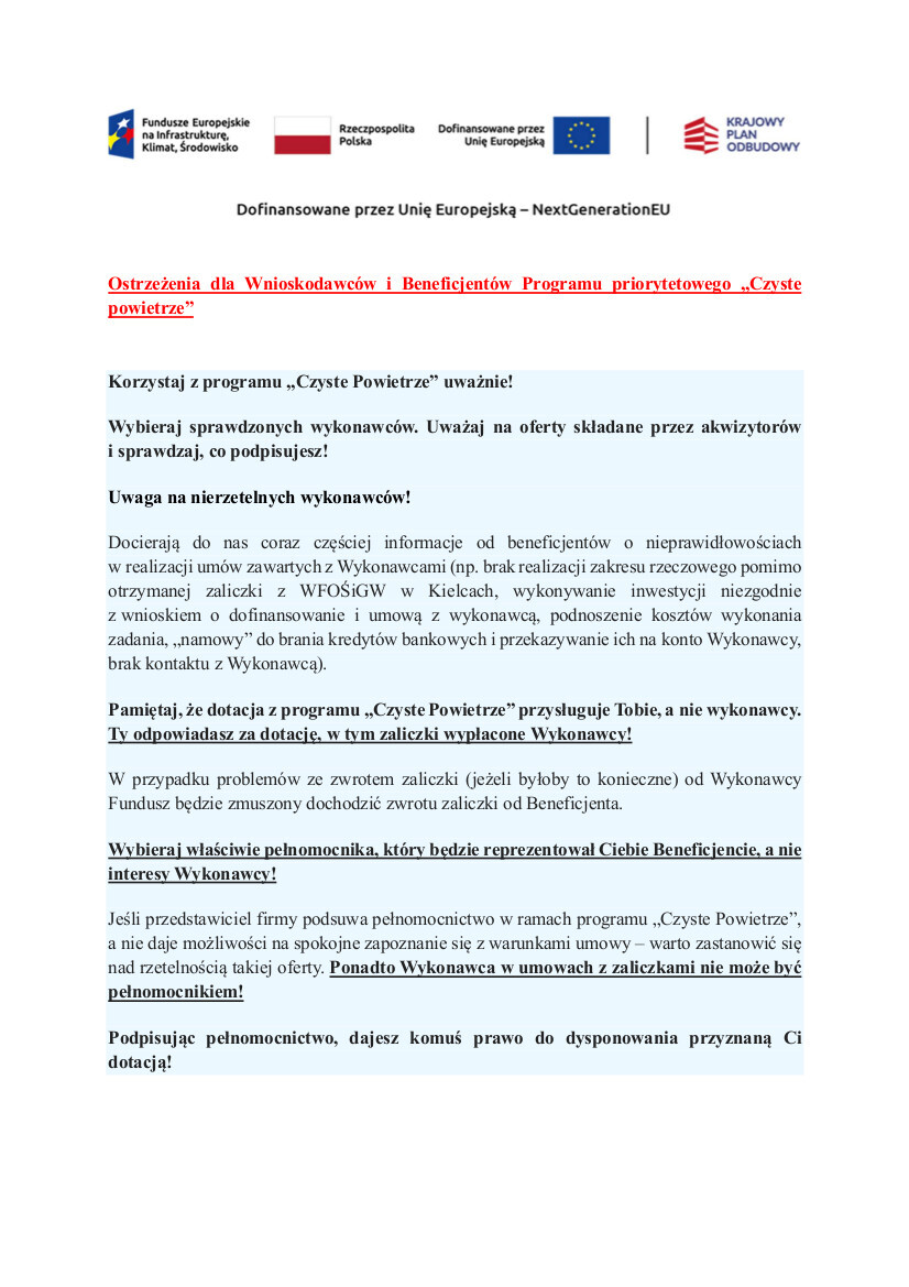 Wojew&oacute;dzki Fundusz Ochrony Środowiska i&nbsp;Gospodarki Wodnej w&nbsp;Kielcach apeluje!  Korzystaj z&nbsp;programu &bdquo;Czyste Powietrze&rdquo; uważnie!  Wybieraj sprawdzonych wykonawc&oacute;w. Uważaj na&nbsp;oferty składane przez akwizytor&oacute;w i&nbsp;sprawdzaj, co podpisujesz!  Uwaga na&nbsp;nierzetelnych wykonawc&oacute;w!    Pamiętaj, że&nbsp;dotacja z&nbsp;programu &bdquo;Czyste Powietrze&rdquo; przysługuje Tobie, a&nbsp;nie wykonawcy. Ty odpowiadasz za dotację, w&nbsp;tym zaliczki wypłacone wykonawcy. W przypadku problem&oacute;w ze zwrotem zaliczki (jeżeli byłoby to konieczne) od wykonawcy Fundusz będzie zmuszony dochodzić zwrotu zaliczki od Beneficjenta.  Wybieraj właściwie pełnomocnika, kt&oacute;ry będzie reprezentował Ciebie Beneficjencie, a&nbsp;nie interesy wykonawcy!  Jeśli przedstawiciel firmy podsuwa pełnomocnictwo w&nbsp;ramach programu &bdquo;Czyste Powietrze&rdquo;, a&nbsp;nie daje możliwości na&nbsp;spokojne zapoznanie się z&nbsp;warunkami umowy &ndash; warto zastanowić się nad rzetelnością takiej oferty. Ponadto wykonawca w&nbsp;umowach z&nbsp;zaliczkami nie może być pełnomocnikiem!  Podpisując pełnomocnictwo, dajesz komuś prawo do dysponowania przyznaną Ci dotacją!