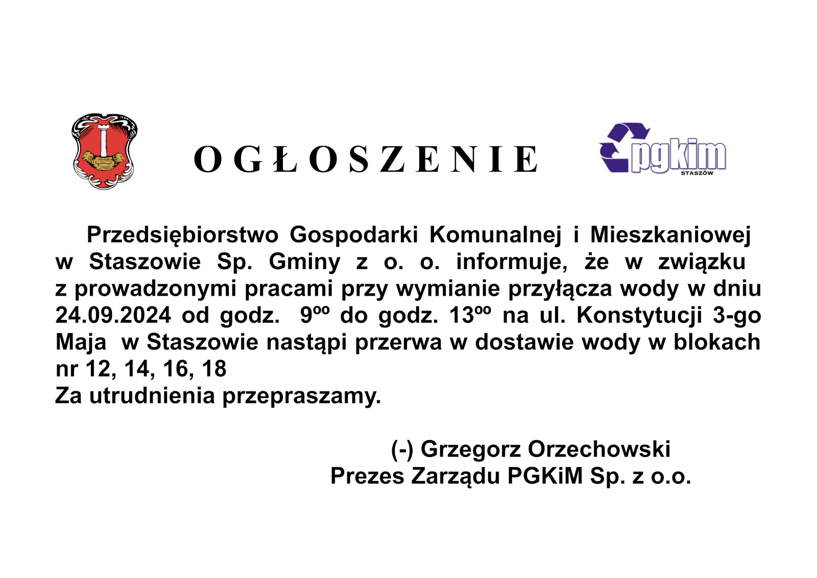 O G Ł O S Z E N I E      Przedsiębiorstwo Gospodarki Komunalnej i Mieszkaniowej  w Staszowie Sp. Gminy z o. o. informuje, że w związku  z prowadzonymi pracami przy wymianie przyłącza wody w dniu 24.09.2024 od godz.  9ºº do godz. 13ºº na ul. Konstytucji 3-go Maja  w Staszowie nastąpi przerwa w dostawie wody w blokach nr 12, 14, 16, 18