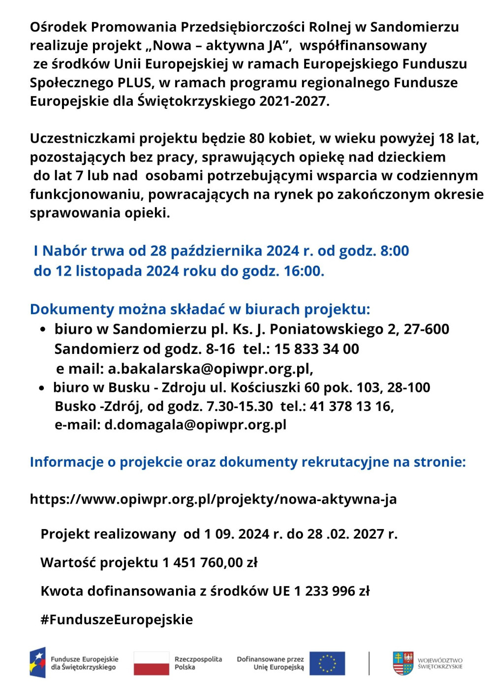 Projekt skierowany jest do bezrobotnych kobiet kt&oacute;re:  - zamieszkują wojew&oacute;dztwo świętokrzyskie ( w&nbsp;szczeg&oacute;lności obszary  wiejskie);  - sprawują opiekę nad dzieckiem do lat 7 lub&nbsp;nad osobą potrzebującą  wsparcia w&nbsp;codziennym funkcjonowaniu;  - powracają na&nbsp;rynek pracy po okresie sprawowania opieki oraz&nbsp;deklarują  gotowość do aktywizacji zawodowej;  - nie otrzymują jednocześnie wsparcia w&nbsp;więcej niż jednym projekcie z&nbsp; zakresu aktywizacji społeczno-zawodowej dofinansowanej z&nbsp;EFS.  Wsparcie w&nbsp;ramach projektu obejmuje:  Sporządzenie Indywidualnego Planu Działania; - szkolenia i&nbsp;warsztaty zawodowe; - stypendium szkoleniowe; - indywidualną sesje z&nbsp;doradcą zawodowym; - indywidualne poradnictwo psychologiczne; - indywidualne konsultacje dietetyczne wraz z&nbsp;treningiem personalnym i&nbsp; karnetem na&nbsp;siłownię; - szkolenia z&nbsp;wizerunku biznesowego; - zwrot koszt&oacute;w dojazdu oraz&nbsp;zapewnienie opieki na&nbsp;dziećmi i&nbsp;osobami  zależnymi.  Od 28 października 2024 r. rozpoczynamy I Nab&oacute;r do projektu, szczeg&oacute;ły  dostępne są na&nbsp;naszej stronie projektu  https://www.opiwpr.org.pl/projekty/nowa-aktywna-ja oraz&nbsp;pod numerami  telefonu 15 833 34 00, 41 378 13 16.