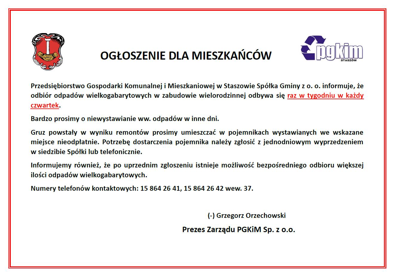 Przedsiębiorstwo Gospodarki Komunalnej i Mieszkaniowej w Staszowie Spółka Gminy z o. o. informuje, że odbiór odpadów wielkogabarytowych w zabudowie wielorodzinnej odbywa się raz w tygodniu w każdy czwartek. Bardzo prosimy o niewystawianie ww. odpadów w inne dni. Gruz powstały w wyniku remontów prosimy umieszczać w pojemnikach wystawianych we wskazane miejsce nieodpłatnie. Potrzebę dostarczenia pojemnika należy zgłosić z jednodniowym wyprzedzeniem w siedzibie Spółki lub telefonicznie. Informujemy również, że po uprzednim zgłoszeniu istnieje możliwość bezpośredniego odbioru większej ilości odpadów wielkogabarytowych. Numery telefonów kontaktowych: 15 864 26 41, 15 864 26 42 wew. 37. (-) Grzegorz Orzechowski Prezes Zarządu PGKIM Sp. z o.o.