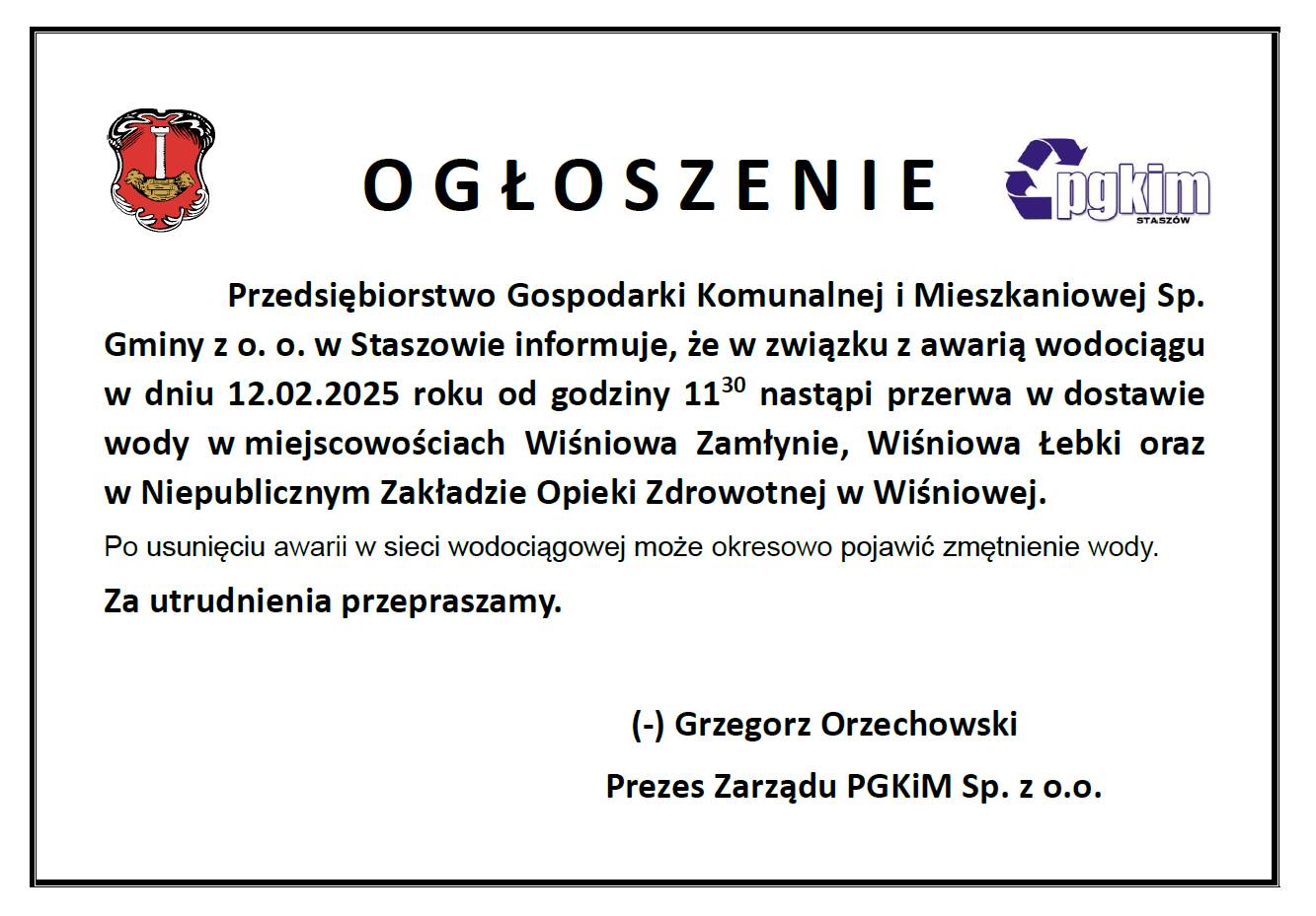 Przedsiębiorstwo Gospodarki Komunalnej i Mieszkaniowej Sp. Gminy z o. o. w Staszowie informuje, że w związku z awarią wodociągu w dniu 12.02.2025 roku od godziny 11:30 nastąpi przerwa w dostawie wody w miejscowościach Wiśniowa Zamłynie, Wiśniowa Łebki oraz w Niepublicznym Zakładzie Opieki Zdrowotnej w Wiśniowej. Po usunięciu awarii w sieci wodociągowej może okresowo pojawić zmętnienie wody. Za utrudnienia przepraszamy.  (-) Grzegorz Orzechowski Prezes Zarządu PGKIM Sp. z o.o.