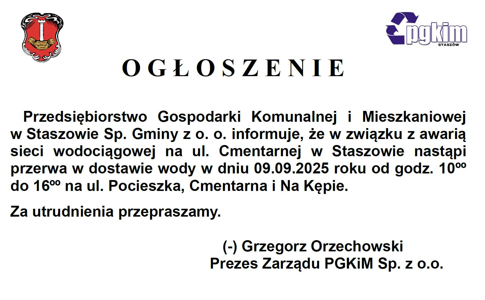 OGŁOSZENIE: Przedsiębiorstwo Gospodarki Komunalnej i&nbsp;Mieszkaniowej w&nbsp;Staszowie Sp. Gminy z&nbsp;o. o. informuje, że&nbsp;w związku z&nbsp;awarią sieci wodociągowej na&nbsp;ul. Cmentarnej w&nbsp;Staszowie nastąpi przerwa w&nbsp;dostawie wody w&nbsp;dniu 09.09.2025 roku od godz. 10⁰⁰ do 16⁰⁰ na&nbsp;ul. Pocieszka, Cmentarna i&nbsp;Na Kępie. Za utrudnienia przepraszamy. (-) Grzegorz Orzechowski Prezes Zarządu PGKiM Sp. z&nbsp;o.o.