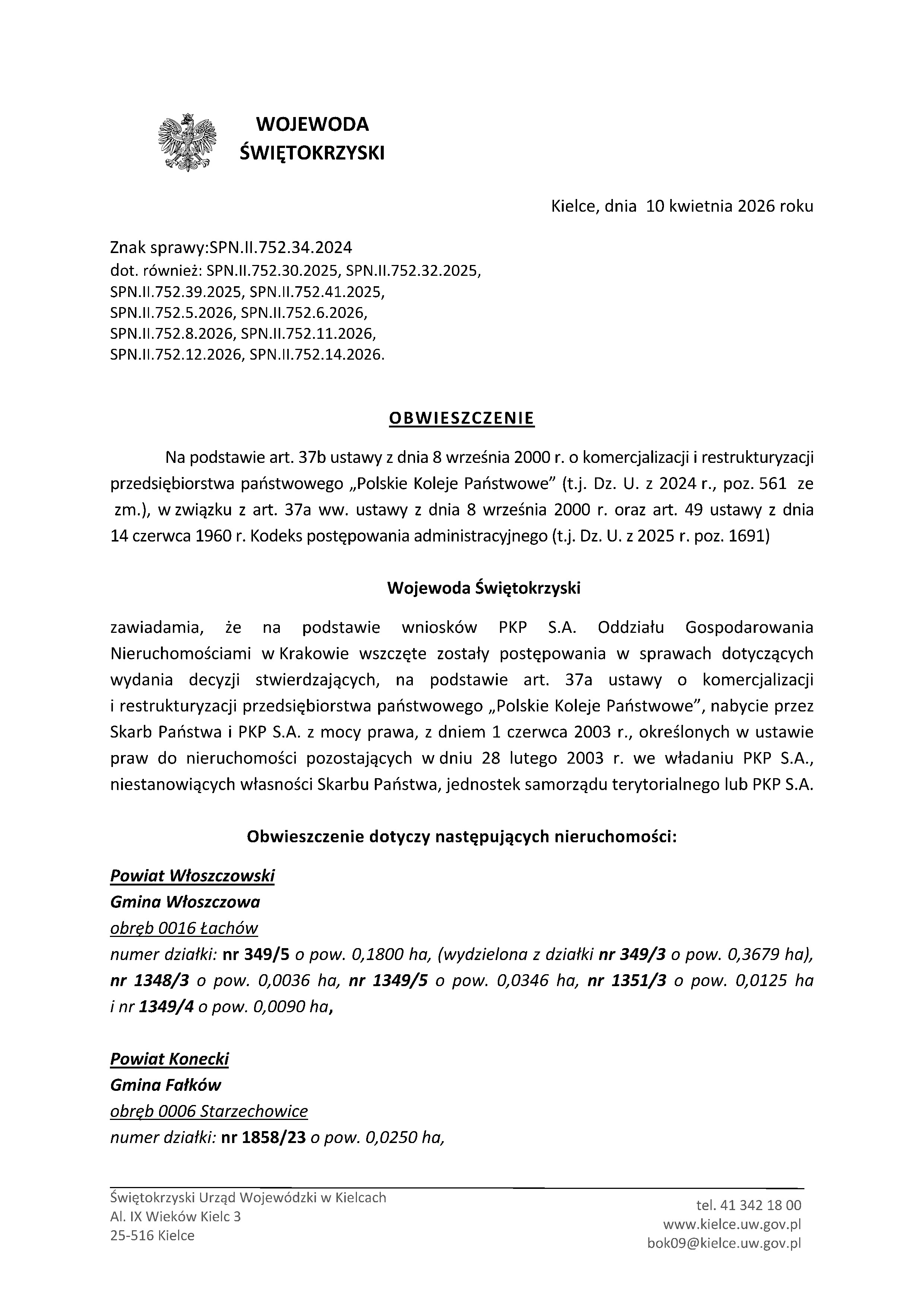 WOJEWODA ŚWIĘTOKRZYSKI  Kielce, dnia 10 kwietnia 2026 roku  Znak sprawy: SPN.II.752.34.2024 dot. r&oacute;wnież: SPN.II.752.30.2025, SPN.II.752.32.2025, SPN.II.752.39.2025, SPN.II.752.41.2025, SPN.II.752.5.2026, SPN.II.752.6.2026, SPN.II.752.8.2026, SPN.II.752.11.2026, SPN.II.752.12.2026, SPN.II.752.14.2026.  OBWIESZCZENIE  Na podstawie art. 37b ustawy z&nbsp;dnia 8 września 2000 r. o&nbsp;komercjalizacji i&nbsp;restrukturyzacji przedsiębiorstwa państwowego &bdquo;Polskie Koleje Państwowe&rdquo; (t.j. Dz. U. z&nbsp;2024 r., poz. 561 ze zm.), w&nbsp;związku z&nbsp;art. 37a ww. ustawy z&nbsp;dnia 8 września 2000 r. oraz&nbsp;art. 49 ustawy z&nbsp;dnia 14 czerwca 1960 r. Kodeks postępowania administracyjnego (t.j. Dz. U. z&nbsp;2025 r. poz. 1691)  Wojewoda Świętokrzyski  zawiadamia, że&nbsp;na podstawie wniosk&oacute;w PKP S.A. Oddziału Gospodarowania Nieruchomościami w&nbsp;Krakowie wszczęte zostały postępowania w&nbsp;sprawach dotyczących wydania decyzji stwierdzających, na&nbsp;podstawie art. 37a ustawy o&nbsp;komercjalizacji i&nbsp;restrukturyzacji przedsiębiorstwa państwowego &bdquo;Polskie Koleje Państwowe&rdquo;, nabycie przez Skarb Państwa i&nbsp;PKP S.A. z&nbsp;mocy prawa, z&nbsp;dniem 1 czerwca 2003 r., określonych w&nbsp;ustawie praw do nieruchomości pozostających w&nbsp;dniu 28 lutego 2003 r. we władaniu PKP S.A., niestanowiących własności Skarbu Państwa, jednostek samorządu terytorialnego lub&nbsp;PKP S.A.  Obwieszczenie dotyczy następujących nieruchomości:  Powiat włoszczowski Gmina Włoszczowa obręb 0016 Łach&oacute;w  numer działki: nr 349/5 o&nbsp;pow. 0,1800 ha (wydzielona z&nbsp;działki nr 349/3 o&nbsp;pow. 0,3679 ha), nr 1348/3 o&nbsp;pow. 0,0036 ha, nr 1349/5 o&nbsp;pow. 0,0346 ha, nr 1351/3 o&nbsp;pow. 0,0125 ha i&nbsp;nr 1349/4 o&nbsp;pow. 0,0090 ha,  Powiat konecki Gmina Fałk&oacute;w obręb 0006 Starzechowice  numer działki: nr 1858/23 o&nbsp;pow. 0,0250 ha,  Świętokrzyski Urząd Wojew&oacute;dzki w&nbsp;Kielcach Al. IX Wiek&oacute;w Kielc 3 25-516 Kielce  tel. 41 342 18 00 www.kielce.uw.gov.pl  bok09@kielce.uw.gov.pl