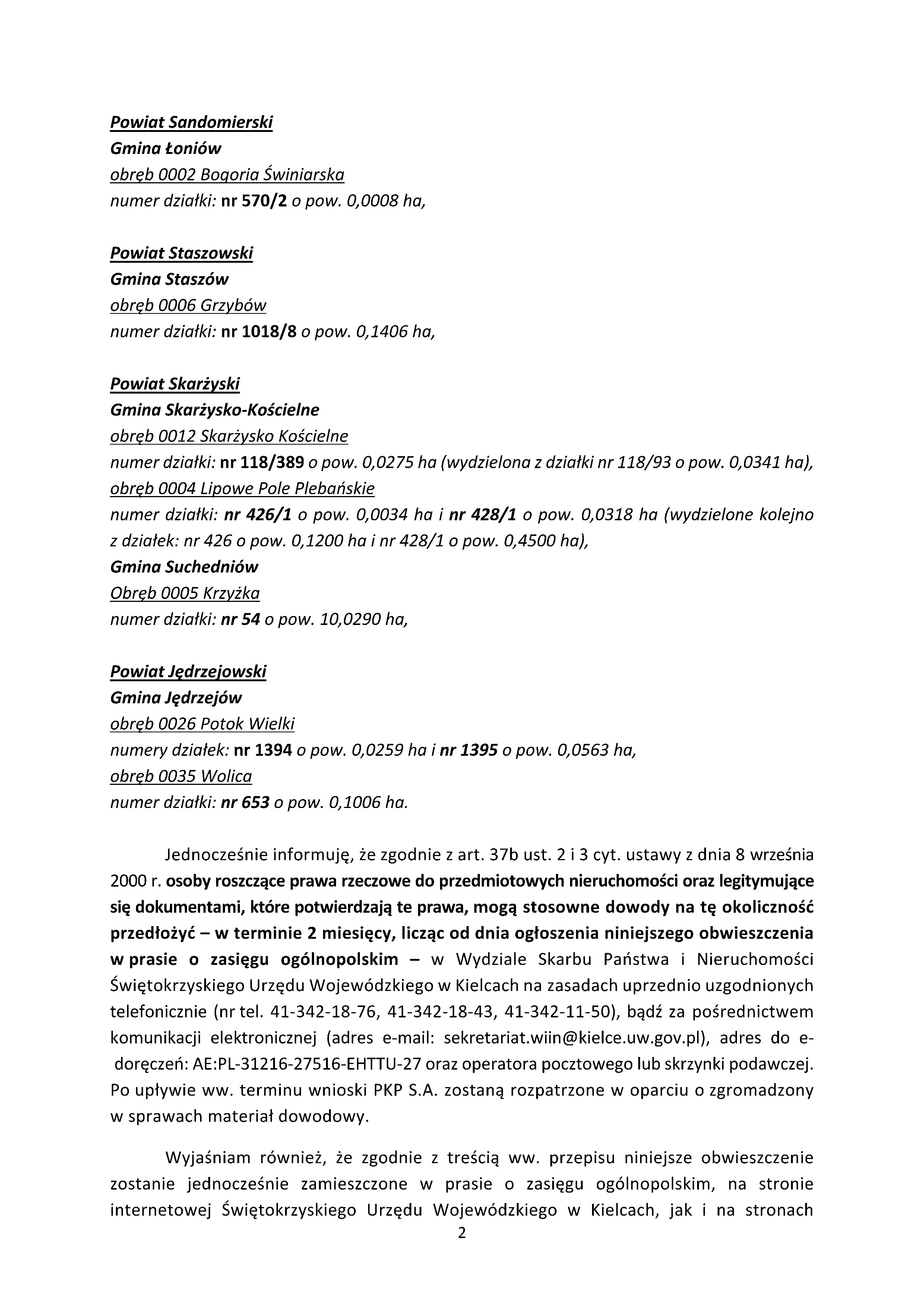 Powiat Sandomierski Gmina Łoni&oacute;w obręb 0002 Bogoria Świniarska numer działki: nr 570/2 o&nbsp;pow. 0,0008 ha,  Powiat Staszowski Gmina Stasz&oacute;w obręb 0006 Grzyb&oacute;w numer działki: nr 1018/8 o&nbsp;pow. 0,1406 ha,  Powiat Skarżyski Gmina Skarżysko-Kościelne obręb 0012 Skarżysko Kościelne numer działki: nr 118/389 o&nbsp;pow. 0,0275 ha (wydzielona z&nbsp;działki nr 118/93 o&nbsp;pow. 0,0341 ha), obręb 0004 Lipowe Pole Plebańskie numer działki: nr 426/1 o&nbsp;pow. 0,0034 ha i&nbsp;nr 428/1 o&nbsp;pow. 0,0318 ha (wydzielone kolejno z&nbsp;działek: nr 426 o&nbsp;pow. 0,1200 ha i&nbsp;nr 428/1 o&nbsp;pow. 0,4500 ha),  Gmina Suchedni&oacute;w obręb 0005 Krzyżka numer działki: nr 54 o&nbsp;pow. 10,0290 ha,  Powiat Jędrzejowski Gmina Jędrzej&oacute;w obręb 0026 Potok Wielki numery działek: nr 1394 o&nbsp;pow. 0,0259 ha i&nbsp;nr 1395 o&nbsp;pow. 0,0563 ha, obręb 0035 Wolica numer działki: nr 653 o&nbsp;pow. 0,1006 ha.  Jednocześnie informuję, że&nbsp;zgodnie z&nbsp;art. 37b ust. 2 i&nbsp;3 cyt. ustawy z&nbsp;dnia 8 września 2000 r. osoby roszczące prawa rzeczowe do przedmiotowych nieruchomości oraz&nbsp;legitymujące się dokumentami, kt&oacute;re potwierdzają te prawa, mogą stosowne dowody na&nbsp;tę okoliczność przedłożyć &ndash; w&nbsp;terminie 2 miesięcy, licząc od dnia ogłoszenia niniejszego obwieszczenia w&nbsp;prasie o&nbsp;zasięgu og&oacute;lnopolskim &ndash; w&nbsp;Wydziale Skarbu Państwa i&nbsp;Nieruchomości Świętokrzyskiego Urzędu Wojew&oacute;dzkiego w&nbsp;Kielcach na&nbsp;zasadach uprzednio uzgodnionych telefonicznie (nr tel. 41-342-18-76, 41-342-18-43, 41-342-11-50), bądź&nbsp;za pośrednictwem komunikacji elektronicznej (adres e-mail: sekretariat.win@kielce.uw.gov.pl ), adres do e-doręczeń: AE:PL-31216-27516-EHTTU-27 oraz&nbsp;operatora pocztowego lub&nbsp;skrzynki podawczej. Po upływie ww. terminu wnioski PKP S.A. zostaną rozpatrzone w&nbsp;oparciu o&nbsp;zgromadzony w&nbsp;sprawach materiał dowodowy.  Wyjaśniam r&oacute;wnież, że&nbsp;zgodnie z&nbsp;treścią ww. przepisu niniejsze obwieszczenie zostanie jednocześnie zamieszczone w&nbsp;prasie o&nbsp;zasięgu og&oacute;lnopolskim, na&nbsp;stronie internetowej Świętokrzyskiego Urzędu Wojew&oacute;dzkiego w&nbsp;Kielcach, jak i&nbsp;na stronach