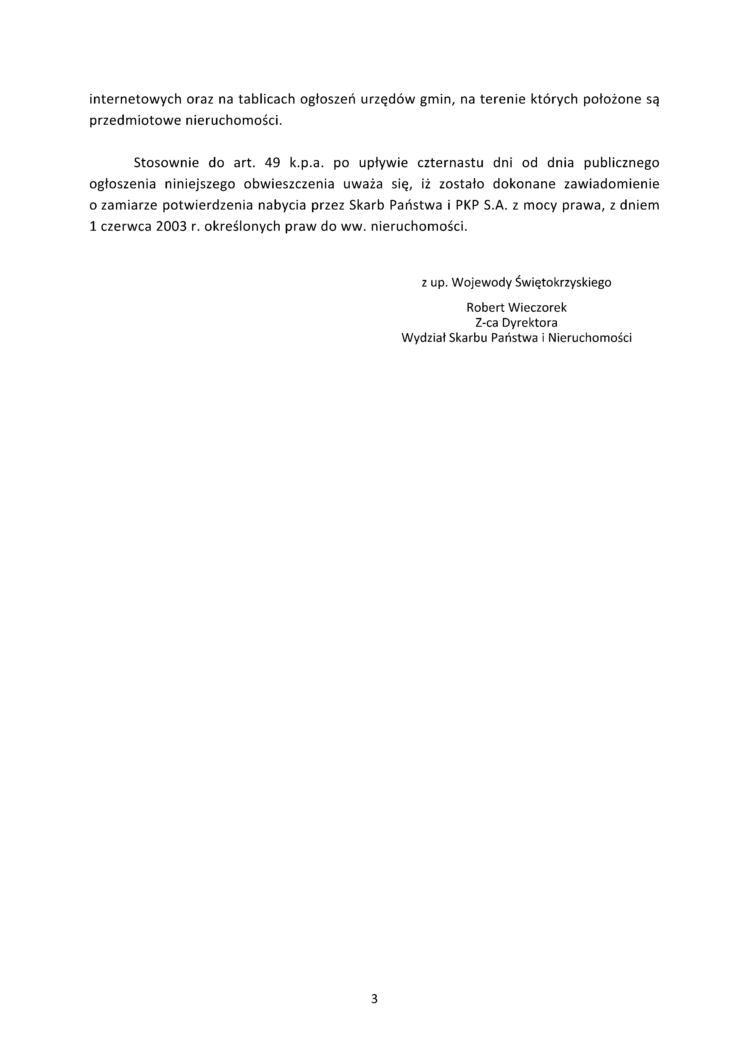internetowych oraz&nbsp;na tablicach ogłoszeń urzęd&oacute;w gmin, na&nbsp;terenie kt&oacute;rych położone są przedmiotowe nieruchomości.  Stosownie do art. 49 k.p.a. po upływie czternastu dni od dnia publicznego ogłoszenia niniejszego obwieszczenia uważa się, iż zostało dokonane zawiadomienie o&nbsp;zamiarze potwierdzenia nabycia przez Skarb Państwa i&nbsp;PKP S.A. z&nbsp;mocy prawa, z&nbsp;dniem 1 czerwca 2003 r. określonych praw do ww. nieruchomości.  z&nbsp;up. Wojewody Świętokrzyskiego  Robert Wieczorek Z-ca Dyrektora Wydział Skarbu Państwa i&nbsp;Nieruchomości
