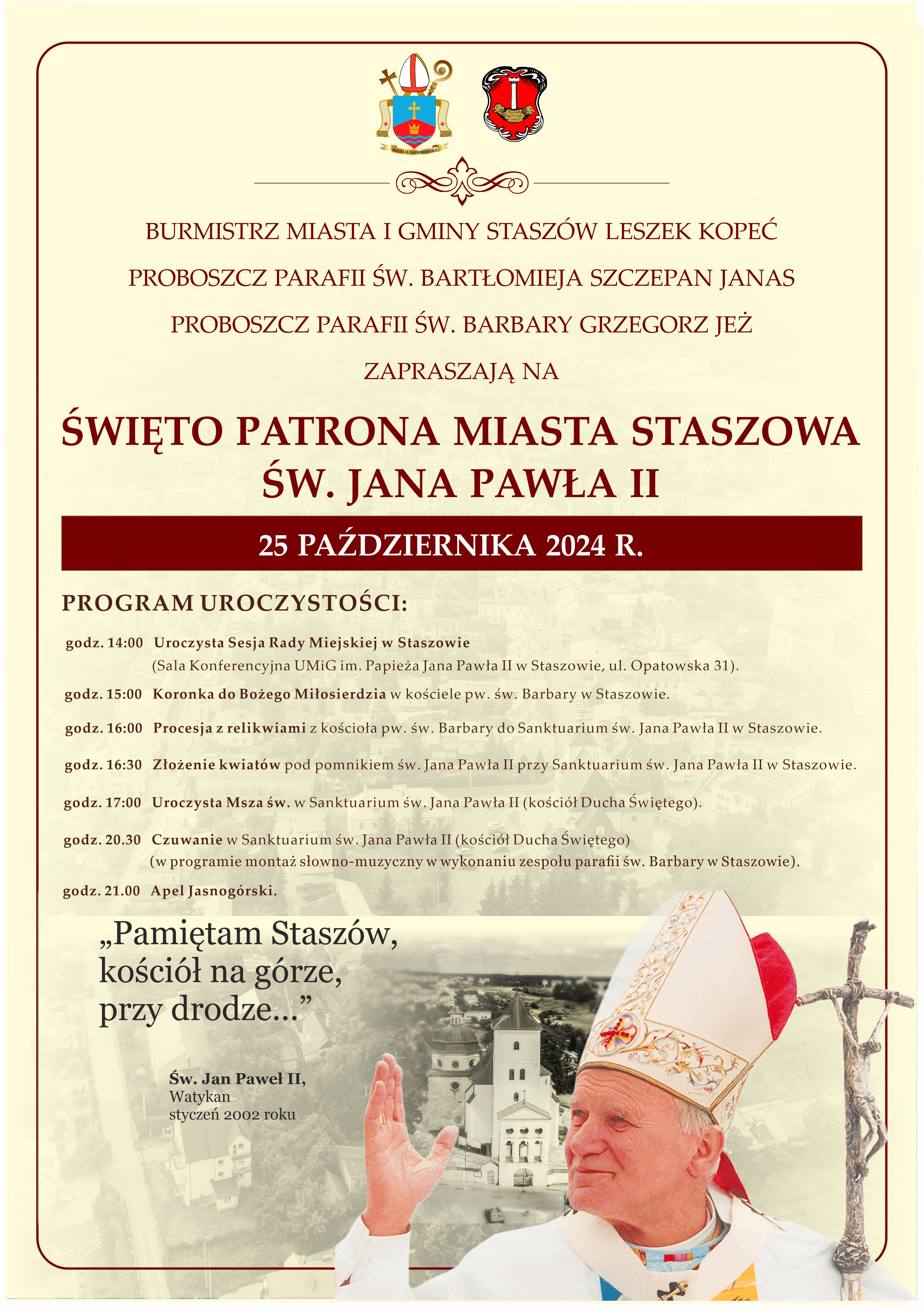 Plakat: Święto patrona miasta Staszowa Św. Jana Pawła II: Burmistrz Miasta i Gminy Staszów Leszek Kopeć, Proboszcz Parafii św. Bartłomieja ks. Szczepan Janas oraz Proboszcz Parafii św. Barbary ks. Grzegorz Jeż zapraszają na Święto Patrona Miasta Staszowa, św. Jana Pawła II, które odbędzie się 25 października 2024 r.  PROGRAM UROCZYSTOŚCI:  - godz. 14:00 – Uroczysta Sesja Rady Miejskiej w Staszowie (Sala Konferencyjna UMiG im. Papieża Jana Pawła II, ul. Opatowska 31) - godz. 15:00 – Koronka do Bożego Miłosierdzia w kościele pw. św. Barbary w Staszowie - godz. 16:00 – Procesja z relikwiami z kościoła pw. św. Barbary do Sanktuarium św. Jana Pawła II w Staszowie - godz. 16:30 – Złożenie kwiatów pod pomnikiem św. Jana Pawła II przy Sanktuarium św. Jana Pawła II - godz. 17:00 – Uroczysta Msza św. w Sanktuarium św. Jana Pawła II (kościół Ducha Świętego) - godz. 20:30 – Czuwanie w Sanktuarium św. Jana Pawła II (kościół Ducha Świętego); w programie montaż słowno-muzyczny w wykonaniu zespołu parafii św. Barbary - godz. 21:00 – Apel Jasnogórski