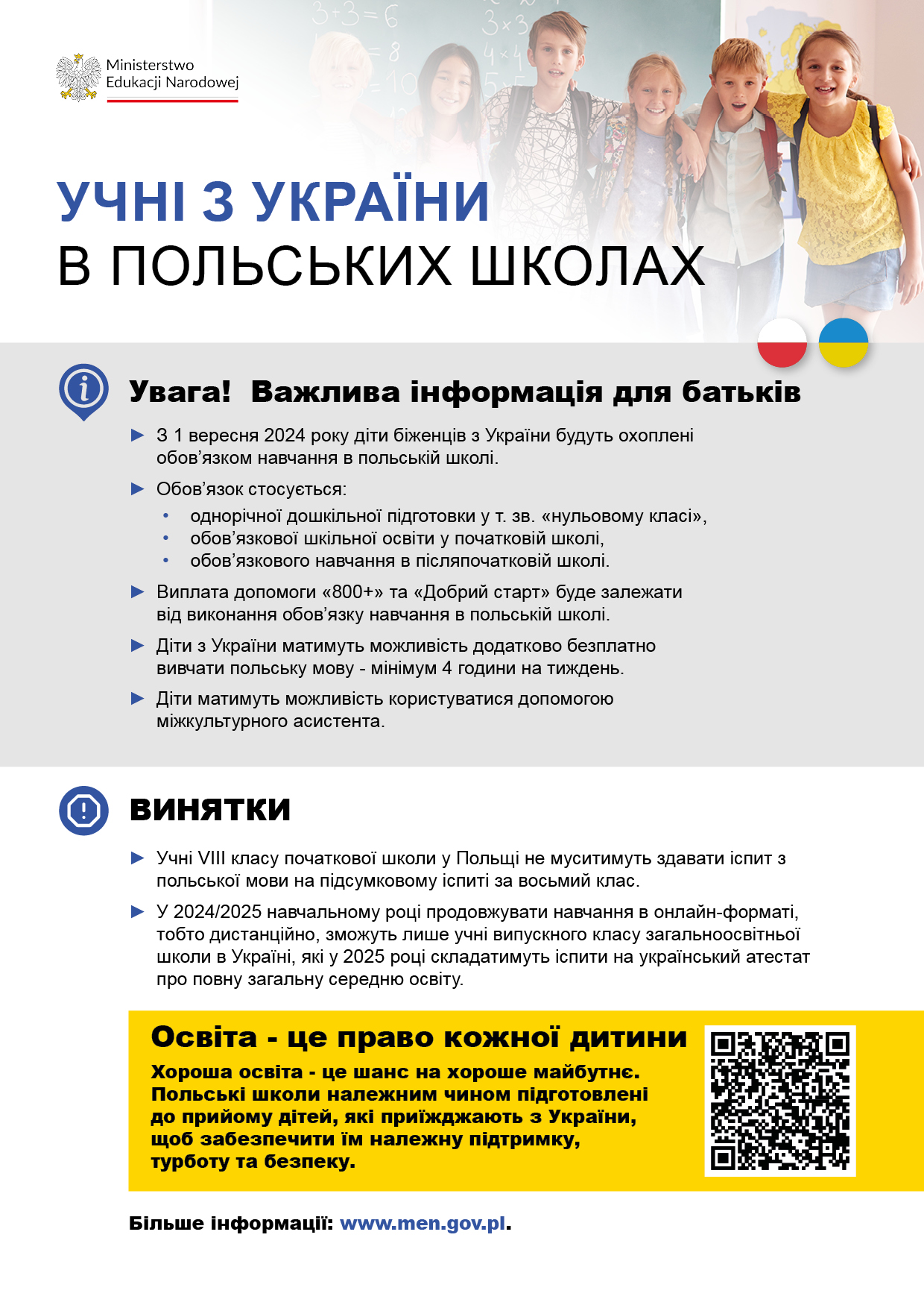 Учні з України в польських школах. Важлива інформація для батьків  Освіта, інтеграція та безпека - це основні цілі змін до закону про допомогу громадянам України. З 1 вересня 2024 року діти біженців з України будуть охоплені обов'язковою річною дошкільною підготовкою, обов'язковою шкільною освітою (тобто обов'язковим відвідуванням 8-річної початкової школи) і обов&rsquo;язком навчання (післяпочаткові школи) у польській освітній системі - аналогічно як польські школярі. Дистанційно зможуть навчатися лише ті  учні, які у 2024/2025 навчальному році навчаються у випускному класі закладів загальної середньої освіти що функціонують в українській системі освіти.  Сімейна допомога &laquo;800+&raquo; і &laquo;Добрий старт&raquo; будуть виплачуватися біженцям з України за умови, що їхня дитина відвідує, так званий, нульовий клас (1-річну дошкільну підготовку), початкову або післяпочаткову школу.   З перших днів повномасштабного нападу Росії на Україну Польща приймає біженців з-за свого східного кордону. Безпрецедентна участь польської громадськості і держави у допомозі громадянам України високо цінується в усьому світі. Ця допомога буде продовжуватися і вдосконалюватися.   За оцінками, лише за перші 3 місяці війни до Польщі прибуло понад 3 мільйони осіб з України, 43% з яких - діти та молодь віком до 17 років. На жаль, важко точно встановити, скільки з них залишилося в Польщі, а скільки виїхало, роз'їхавшись у різних напрямках. Крім того, батьки багатьох дітей, сподіваючись швидко повернутися в Україну, не записали їх до польських шкіл. Після більш ніж двох років ці діти все ще залишаються поза польською системою освіти, їхні потреби та проблеми невідомі. Тим часом, саме ці молоді люди можуть в майбутньому відбудовувати Україну або підтримувати розвиток Польщі, якщо вони вирішать залишитися. Обидві країни потребуватимуть висококваліфікованих працівників у різних галузях економіки. Чи це справді необхідно? Чому ми запроваджуємо нові правові рішення?  Освіта - це право кожної дитини. Хороша освіта - це шанс на хороше майбутнє. Польські школи належним чином підготовлені до прийому дітей, які приїжджають з України, щоб забезпечити їм належну підтримку, турботу та безпеку.   Відсутність освіти - це не лише брак знань, це також труднощі з інтеграцією, з пошуком свого шляху в країні проживання, а в майбутньому - проблеми з працевлаштуванням і нормальним функціонуванням у суспільстві.  Ми не можемо допустити, щоб діти були позбавлені шансу на хороше життя, ми повинні подбати про їхню освіту, про їхню безпеку, про їхнє благополуччя. Ці діти в майбутньому можуть розбудовувати і Україну, і Польщу.  Освіта, інтеграція, безпека  Школа - це місце, де людина не лише здобуває знання та готується до майбутньої професійної діяльності, але й налагоджує стосунки, дізнається про потреби та проблеми своїх ровесників. Українські діти в польській школі збережуть свою національну та культурну ідентичність. Завдяки підтримці міжкультурних асистентів їм не доведеться боятися мовного бар'єру. Діти, які не ходять до школи, наражаються на різні ризики, вони більш схильні до правопорушень та використання (наприклад, змушування до різних видів нелегальної роботи). Цим негативним явищам необхідно запобігати. Важливі зміни у наданні допомоги &laquo;800+&raquo; та &laquo;Добрий старт&raquo;  Виплата допомоги &laquo;800+&raquo; та &laquo;Добрий старт&raquo; буде залежати від виконання обов'язку навчання в польській школі. Обов'язкова річна дошкільна підготовка, обов'язкова шкільна освіта (тобто обов'язкове відвідування 8-річної початкової школи) і обов&rsquo;язок навчання в післяпочатковій школі набудуть чинності з 1 вересня 2024 р. Просимо батьків не зволікати з відправкою дітей до школи. Виплата вищезазначених допомог буде можлива за умови участі в польській системі освіти. Діємо разом  Діяльність, спрямована на добробут дітей біженців, здійснюється в узгодженні з українською стороною. Нам усім дуже важливо дбати про благополуччя дітей. Які ще переваги дають зміни до закону про допомогу громадянам України?  Діти з України і надалі матимуть можливість додатково вивчати польську мову - мінімум 4 години на тиждень.  Період додаткового безкоштовного навчання буде продовжено до 36 місяців.  Для вчителів буде забезпечено додаткове навчання, психологічну та педагогічну підтримку.  Діти матимуть можливість користуватися допомогою міжкультурного асистента. Передбачена фінансова підтримка органів управління школами. Які винятки в освітньому процесі передбачені для українців?  У 2024/2025 навчальному році учні,  які навчаються у випускному класі закладів загальної середньої освіти, що функціонують в українській системі освіти, не будуть зобов'язані відвідувати польські школи. Вони можуть завершити свою освіту дистанційно.  Учні 8 класу польської школи не муситимуть складати іспит з польської мови на  підсумковому іспиті за восьмий клас.   Міністерство національної освіти розпочинає інформаційну кампанію щодо нових рішень. Ми просимо всі засоби масової інформації, громадські організації, а також українські родини підтримати поширення найважливішої інформації про відвідування дітьми школи. Украинские ученики в польских школах. Важная информация для родителей  Образование, интеграция и безопасность - таковы основные цели поправок к Закону о помощи гражданам Украины. С 1 сентября 2024 года дети беженцев из Украины будут подлежать обязательной годовой подготовке в детском саду, школьной обязанности  и обязательному обучению (средние школы) в польской системе образования - аналогично польским школьникам. Онлайн-обучение будет доступно только тем ученикам, которые в 2024/2025 учебном году учатся в школе, работающей в системе образования Украины, в последнем классе в школе. Семейное пособие 800+ и Dobry Start  будут выплачиваться беженцам из Украины при условии, что их ребенок посещает так называемые дошкольные учреждения (нулевой класс), начальную или среднюю школу.   С первых дней полномасштабного вторжения России в Украину Польша принимает беженцев из-за восточной границы. Беспрецедентная готовность польского общества и государства помочь гражданам Украины высоко оценена во всем мире. Эта помощь будет продолжаться и улучшаться.   Только за первые три месяца войны, по оценкам, в Польшу приехало более 3 миллионов человек из Украины, 43% из которых составляли дети и подростки до 17 лет.   К сожалению, трудно точно определить, сколько из этих людей осталось в Польше, а сколько уехало, разойдясь в разные стороны.  Кроме того, родители многих детей, в надежде на быстрое возвращение в Украину, не записывали их в польские школы. Спустя более двух лет эти дети все еще остаются вне польской системы образования, их потребности и проблемы неизвестны. Между тем именно эти молодые люди могут в будущем восстановить Украину или поддержать развитие Польши, если они решат остаться здесь.  Обе страны будут нуждаться в высококвалифицированных работниках в различных отраслях экономики.  Это необходимо? Почему мы вводим новое законодательство?  Образование - это право каждого ребенка. Хорошее образование - это шанс на хорошее будущее. Польская школа должным образом подготовлена к приему детей, прибывающих из Украины, чтобы обеспечить им надлежащую поддержку, уход и безопасность.   Отсутствие образования - это не только недостаток знаний, но и трудности с интеграцией, с поиском своего пути в стране проживания, а в будущем - проблемы с поиском работы и нормальным существованием в обществе.  Мы не должны позволить лишить детей детей возможности жить хорошей жизнью, мы должны позаботиться об их образовании, безопасности, благополучии. Эти дети могут в будущем строить и Украину, и Польшу.   Образование, интеграция, безопасность  Школа - это место, где человек не только получает знания, готовится к профессиональной работе, но и устанавливает отношения, узнает о потребностях и проблемах сверстников. Дети из Украины в польской школе сохранят свою национальную и культурную идентичность. При поддержке межкультурных ассистентов им не придется бояться языкового барьера. Дети, которые не ходят в школу, подвергаются различным рискам, они более склонны к криминализации и эксплуатации (например, для различных видов незаконной работы). Мы должны предотвратить эти негативные явления.  Важные изменения в предоставлении пособий 800+ и Dobry Start  Выплата пособий 800+ и Dobry Start зависит от выполнения обязательства по обучению в польской школе.  Обязательная годовая дошкольная подготовка, обязательное школьное обучение и обязательное образование (средние школы) вступят в силу 1 сентября 2024 г. Мы просим родителей не откладывать отправку своих детей в школу.  Выплата вышеуказанных пособий будет возможна при выполнении условия участия в польской системе образования.  Мы работаем вместе  Действия, направленные на обеспечение благополучия детей-беженцев, осуществляются в консультации с украинской стороной. Мы все очень заботимся о благополучии детей.  Какие еще преимущества влечет за собой поправка к Закону о помощи гражданам Украины?  Дети из Украины будут иметь возможность изучать польский язык дополнительно-минимум 4 часа в неделю.  Период дополнительного бесплатного обучения будет продлен до 36 месяцев.  Для учителей организовано дополнительное обучение, психологическая и педагогическая поддержка.  У детей будет возможность воспользоваться помощью межкультурного ассистента. Предусмотрена финансовая поддержка органов управления школами.  Каковы исключения в процессе обучения для украинцев?  В 2024/2025 учебном году ученики, обучающиеся в старших классах школ, функционирующих в системе образования Украины, не будут обязаны посещать польские школы. Они могут продолжить учебу в онлайн-формате.  Ученикам 8-го класса не нужно будет сдавать экзамен по польскому языку на экзамене восьмиклассника.  Министерство образования начинает информационную кампанию относительно новых правил. Мы просим все средства массовой информации, неправительственные организации, а также украинские семьи поддержать распространение ключевой информации по вопросу посещаемости детьми школы.
