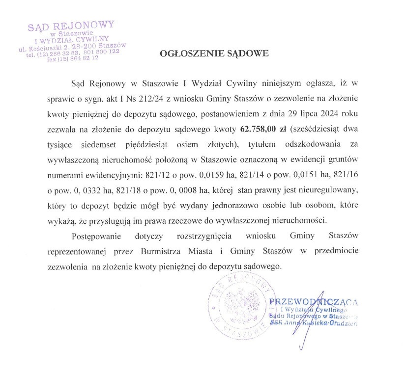 O G Ł O S Z E N I E    S Ą D O W E  Sąd Rejonowy w&nbsp;Staszowie I Wydział Cywilny niniejszym ogłasza, iż w&nbsp;sprawie o&nbsp;sygn. akt I Ns 212/24 z&nbsp;wniosku Gminy Stasz&oacute;w o&nbsp;zezwolenie na&nbsp;złożenie kwoty pieniężnej do depozytu sądowego, postanowieniem z&nbsp;dnia 29 lipca 2024 roku zezwala na&nbsp;złożenie do depozytu sądowego kwoty 62.758,00 zł (sześćdziesiąt dwa tysiące siedemset pięćdziesiąt osiem złotych), tytułem odszkodowania za wywłaszczoną nieruchomość położoną w&nbsp;Staszowie oznaczoną w&nbsp;ewidencji grunt&oacute;w numerami ewidencyjnymi: 821/12 o&nbsp;pow. 0,0159 ha, 821/14 o&nbsp;pow. 0,0151 ha, 821/16 o&nbsp;pow. 0, 0332 ha, 821/18 o&nbsp;pow. 0, 0008 ha, kt&oacute;rej  stan prawny jest nieuregulowany, kt&oacute;ry to depozyt będzie m&oacute;gł być wydany jednorazowo osobie lub&nbsp;osobom, kt&oacute;re wykażą, że&nbsp;przysługują im prawa rzeczowe do wywłaszczonej nieruchomości.  Postępowanie dotyczy rozstrzygnięcia wniosku Gminy Stasz&oacute;w reprezentowanej przez Burmistrza Miasta i&nbsp;Gminy Stasz&oacute;w w&nbsp;przedmiocie  zezwolenia  na&nbsp;złożenie kwoty pieniężnej do depozytu sądowego.