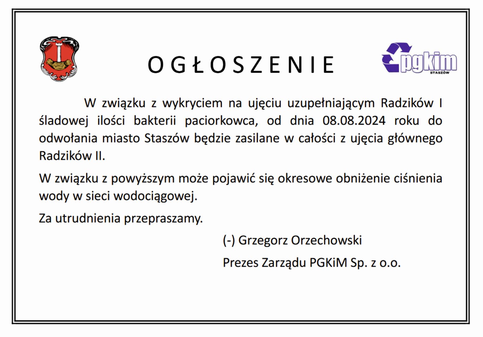 Ogłoszenie! W związku z&nbsp;wykryciem na&nbsp;ujęciu uzupełniającym Radzik&oacute;w I śladowej ilości bakterii paciorkowca, od dnia 08.08.2024 roku do odwołania miasto Stasz&oacute;w będzie zasilane w&nbsp;całości z&nbsp;ujęcia gł&oacute;wnego Radzik&oacute;w II. W związku z&nbsp;powyższym może pojawić się okresowe obniżenie ciśnienia wody w&nbsp;sieci wodociągowej. Za utrudnienia przepraszamy.  (-) Grzegorz Orzechowski Prezes Zarządu PGKiM Sp. z&nbsp;o.o.