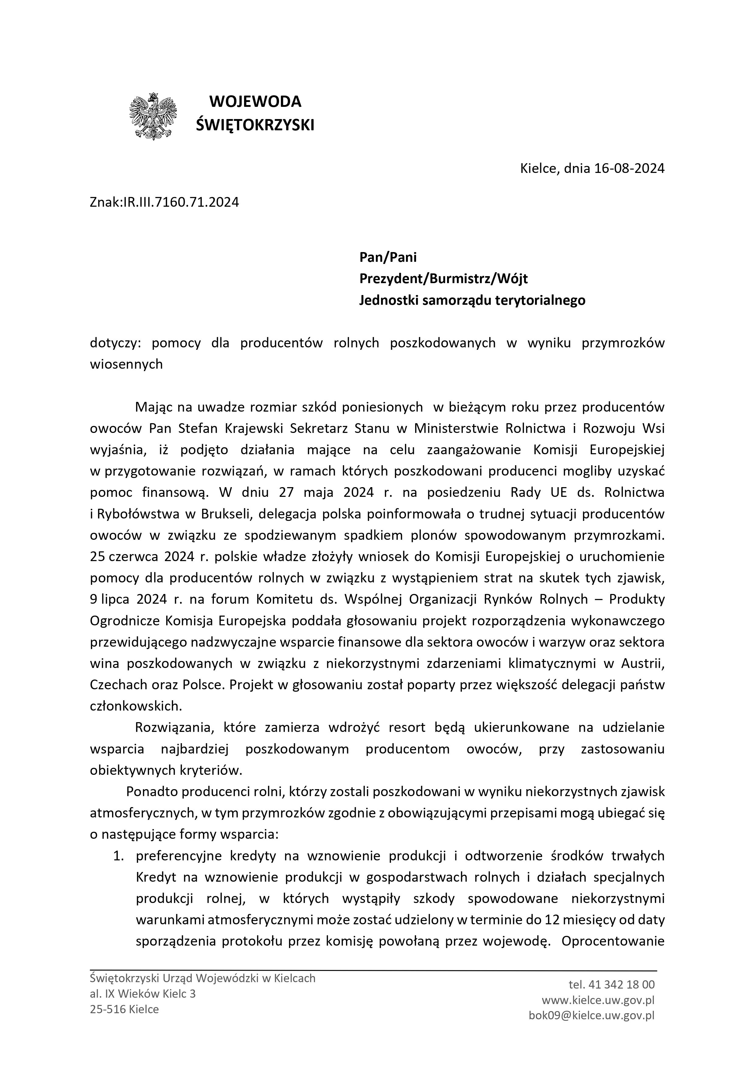 Świętokrzyski Urząd Wojew&oacute;dzki w&nbsp;Kielcach al. IX Wiek&oacute;w Kielc 3 25-516 Kielce tel. 41 342 18 00 www.kielce.uw.gov.pl bok09@kielce.uw.gov.pl WOJEWODA ŚWIĘTOKRZYSKI Kielce, dnia 16-08-2024 Znak:IR.III.7160.71.2024 Pan/Pani Prezydent/Burmistrz/W&oacute;jt Jednostki samorządu terytorialnego dotyczy: pomocy dla producent&oacute;w rolnych poszkodowanych w&nbsp;wyniku przymrozk&oacute;w wiosennych Mając na&nbsp;uwadze rozmiar szk&oacute;d poniesionych w&nbsp;bieżącym roku przez producent&oacute;w owoc&oacute;w Pan Stefan Krajewski Sekretarz Stanu w&nbsp;Ministerstwie Rolnictwa i&nbsp;Rozwoju Wsi wyjaśnia, iż podjęto działania mające na&nbsp;celu zaangażowanie Komisji Europejskiej w&nbsp;przygotowanie rozwiązań, w&nbsp;ramach kt&oacute;rych poszkodowani producenci mogliby uzyskać pomoc finansową. W dniu 27 maja 2024 r. na&nbsp;posiedzeniu Rady UE ds. Rolnictwa i&nbsp;Ryboł&oacute;wstwa w&nbsp;Brukseli, delegacja polska poinformowała o&nbsp;trudnej sytuacji producent&oacute;w owoc&oacute;w w&nbsp;związku ze spodziewanym spadkiem plon&oacute;w spowodowanym przymrozkami. 25 czerwca 2024 r. polskie władze złożyły wniosek do Komisji Europejskiej o&nbsp;uruchomienie pomocy dla producent&oacute;w rolnych w&nbsp;związku z&nbsp;wystąpieniem strat na&nbsp;skutek tych zjawisk, 9 lipca 2024 r. na&nbsp;forum Komitetu ds. Wsp&oacute;lnej Organizacji Rynk&oacute;w Rolnych &ndash; Produkty Ogrodnicze Komisja Europejska poddała głosowaniu projekt rozporządzenia wykonawczego przewidującego nadzwyczajne wsparcie finansowe dla sektora owoc&oacute;w i&nbsp;warzyw oraz&nbsp;sektora wina poszkodowanych w&nbsp;związku z&nbsp;niekorzystnymi zdarzeniami klimatycznymi w&nbsp;Austrii, Czechach oraz&nbsp;Polsce. Projekt w&nbsp;głosowaniu został poparty przez większość delegacji państw członkowskich. Rozwiązania, kt&oacute;re zamierza wdrożyć resort będą ukierunkowane na&nbsp;udzielanie wsparcia najbardziej poszkodowanym producentom owoc&oacute;w, przy zastosowaniu obiektywnych kryteri&oacute;w. Ponadto producenci rolni, kt&oacute;rzy zostali poszkodowani w&nbsp;wyniku niekorzystnych zjawisk atmosferycznych, w&nbsp;tym przymrozk&oacute;w zgodnie z&nbsp;obowiązującymi przepisami mogą ubiegać się o&nbsp;następujące formy wsparcia: 1. preferencyjne kredyty na&nbsp;wznowienie produkcji i&nbsp;odtworzenie środk&oacute;w trwałych Kredyt na&nbsp;wznowienie produkcji w&nbsp;gospodarstwach rolnych i&nbsp;działach specjalnych produkcji rolnej, w&nbsp;kt&oacute;rych wystąpiły szkody spowodowane niekorzystnymi warunkami atmosferycznymi może zostać udzielony w&nbsp;terminie do 12 miesięcy od daty sporządzenia protokołu przez komisję powołaną przez wojewodę. Oprocentowanie