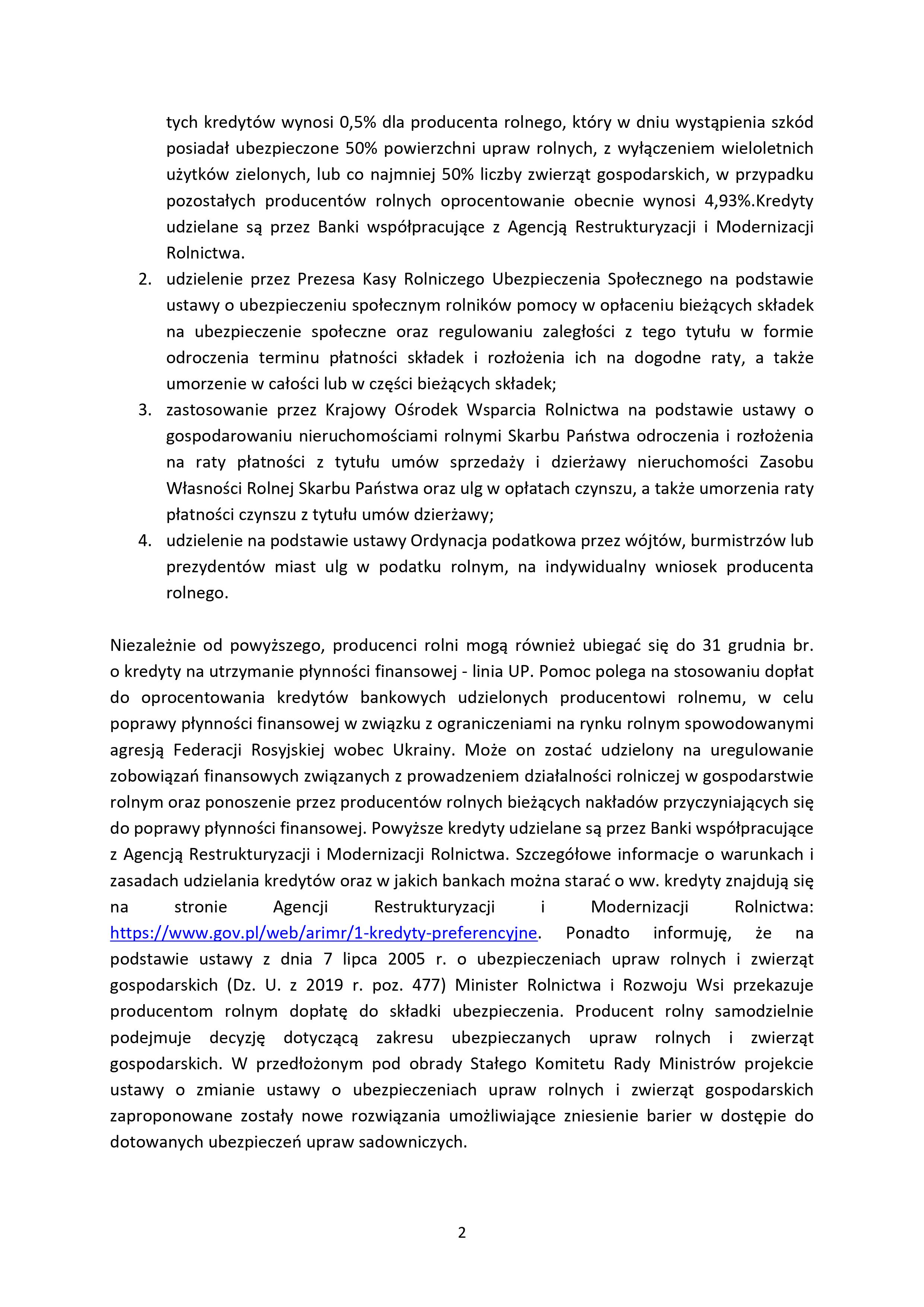 tych kredyt&oacute;w wynosi 0,5% dla producenta rolnego, kt&oacute;ry w&nbsp;dniu wystąpienia szk&oacute;d posiadał ubezpieczone 50% powierzchni upraw rolnych, z&nbsp;wyłączeniem wieloletnich użytk&oacute;w zielonych, lub&nbsp;co najmniej 50% liczby zwierząt gospodarskich, w&nbsp;przypadku pozostałych producent&oacute;w rolnych oprocentowanie obecnie wynosi 4,93%.Kredyty udzielane są przez Banki wsp&oacute;łpracujące z&nbsp;Agencją Restrukturyzacji i&nbsp;Modernizacji Rolnictwa. 2. udzielenie przez Prezesa Kasy Rolniczego Ubezpieczenia Społecznego na&nbsp;podstawie ustawy o&nbsp;ubezpieczeniu społecznym rolnik&oacute;w pomocy w&nbsp;opłaceniu bieżących składek na&nbsp;ubezpieczenie społeczne oraz&nbsp;regulowaniu zaległości z&nbsp;tego tytułu w&nbsp;formie odroczenia terminu płatności składek i&nbsp;rozłożenia ich na&nbsp;dogodne raty, a&nbsp;także umorzenie w&nbsp;całości lub&nbsp;w części bieżących składek; 3. zastosowanie przez Krajowy Ośrodek Wsparcia Rolnictwa na&nbsp;podstawie ustawy o&nbsp;gospodarowaniu nieruchomościami rolnymi Skarbu Państwa odroczenia i&nbsp;rozłożenia na&nbsp;raty płatności z&nbsp;tytułu um&oacute;w sprzedaży i&nbsp;dzierżawy nieruchomości Zasobu Własności Rolnej Skarbu Państwa oraz&nbsp;ulg w&nbsp;opłatach czynszu, a&nbsp;także umorzenia raty płatności czynszu z&nbsp;tytułu um&oacute;w dzierżawy; 4. udzielenie na&nbsp;podstawie ustawy Ordynacja podatkowa przez w&oacute;jt&oacute;w, burmistrz&oacute;w lub&nbsp;prezydent&oacute;w miast ulg w&nbsp;podatku rolnym, na&nbsp;indywidualny wniosek producenta rolnego. Niezależnie od powyższego, producenci rolni mogą r&oacute;wnież ubiegać się do 31 grudnia br. o&nbsp;kredyty na&nbsp;utrzymanie płynności finansowej - linia UP. Pomoc polega na&nbsp;stosowaniu dopłat do oprocentowania kredyt&oacute;w bankowych udzielonych producentowi rolnemu, w&nbsp;celu poprawy płynności finansowej w&nbsp;związku z&nbsp;ograniczeniami na&nbsp;rynku rolnym spowodowanymi agresją Federacji Rosyjskiej wobec Ukrainy. Może on zostać udzielony na&nbsp;uregulowanie zobowiązań finansowych związanych z&nbsp;prowadzeniem działalności rolniczej w&nbsp;gospodarstwie rolnym oraz&nbsp;ponoszenie przez producent&oacute;w rolnych bieżących nakład&oacute;w przyczyniających się do poprawy płynności finansowej. Powyższe kredyty udzielane są przez Banki wsp&oacute;łpracujące z&nbsp;Agencją Restrukturyzacji i&nbsp;Modernizacji Rolnictwa. Szczeg&oacute;łowe informacje o&nbsp;warunkach i&nbsp;zasadach udzielania kredyt&oacute;w oraz&nbsp;w jakich bankach można starać o&nbsp;ww. kredyty znajdują się na&nbsp;stronie Agencji Restrukturyzacji i&nbsp;Modernizacji Rolnictwa: https://www.gov.pl/web/arimr/1-kredyty-preferencyjne. Ponadto informuję, że&nbsp;na podstawie ustawy z&nbsp;dnia 7 lipca 2005 r. o&nbsp;ubezpieczeniach upraw rolnych i&nbsp;zwierząt gospodarskich (Dz. U. z&nbsp;2019 r. poz. 477) Minister Rolnictwa i&nbsp;Rozwoju Wsi przekazuje producentom rolnym dopłatę do składki ubezpieczenia. Producent rolny samodzielnie podejmuje decyzję dotyczącą zakresu ubezpieczanych upraw rolnych i&nbsp;zwierząt gospodarskich. W przedłożonym pod obrady Stałego Komitetu Rady Ministr&oacute;w projekcie ustawy o&nbsp;zmianie ustawy o&nbsp;ubezpieczeniach upraw rolnych i&nbsp;zwierząt gospodarskich zaproponowane zostały nowe rozwiązania umożliwiające zniesienie barier w&nbsp;dostępie do dotowanych ubezpieczeń upraw sadowniczych.